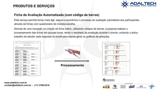 Ficha de Avaliação Automatizada (com código de barras) Este serviço permite tornar mais ágil, seguro e econômico o processo de avaliação submetidos aos participantes através de fichas com questionário de múltipla escolha. Através de uma inovação na criação da ficha matriz, utilizando códigos de barras, é possível realizar o processamento das fichas em poucas horas, tendo o resultado da avaliação durante o evento, evitando o árduo trabalho de tabular cada resposta no excell para depois gerar os gráficos da pesquisa. PRODUTOS E SERVIÇOS Processamento 