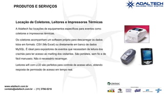 Locação de Coletores, Leitores e Impressoras Térmicas A Adaltech faz locações de equipamentos específicos para eventos como coletores e impressoras térmicas. Os coletores acompanham um software próprio para descarregar os dados lidos em formato .CSV (Ms Excel) ou diretamente em banco de dados MySQL. É ideal para expositores de eventos que necessitam de leitura dos crachás para ter acesso ao mailling dos visitantes. São portáteis, sem fio e de fácil manuseio. Não é necessário recarregar. Leitores wifi com LCD são perfeitos para controle de acesso ativo, obtendo resposta de permissão de acesso em tempo real. PRODUTOS E SERVIÇOS 