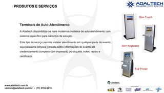 Terminais de Auto-Atendimento A Adaltech disponibiliza os mais modernos modelos de auto-atendimento com sistema específico para cada tipo de solução. Este tipo de serviço permite instalar atendimento em qualquer parte do evento, seja para uma simples consulta sobre informações do evento até credenciamento completo com impressão de etiqueta, ticket, recibo e certificado. Slim Touch Slim Keyboard Full Printer PRODUTOS E SERVIÇOS 