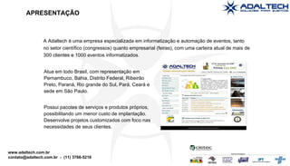 APRESENTAÇÃO A Adaltech é uma empresa especializada em informatização e automação de eventos, tanto no setor científico (congressos) quanto empresarial (feiras), com uma carteira atual de mais de 300 clientes e 1000 eventos informatizados. Atua em todo Brasil, com representação em Pernambuco, Bahia, Distrito Federal, Ribeirão Preto, Paraná, Rio grande do Sul, Pará, Ceará e sede em São Paulo. Possui pacotes de serviços e produtos próprios, possibilitando um menor custo de implantação. Desenvolve projetos customizados com foco nas necessidades de seus clientes. 