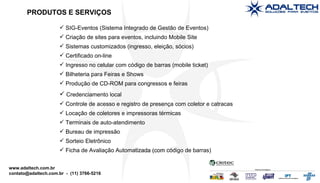 SIG-Eventos (Sistema Integrado de Gestão de Eventos)‏ Criação de sites para eventos, incluindo Mobile Site Sistemas customizados (ingresso, eleição, sócios)‏ Certificado on-line  Ingresso no celular com código de barras (mobile ticket)‏ Bilheteria para Feiras e Shows Produção de CD-ROM para congressos e feiras PRODUTOS E SERVIÇOS Credenciamento local  Controle de acesso e registro de presença com coletor e catracas Locação de coletores e impressoras térmicas Terminais de auto-atendimento Bureau de impressão Sorteio Eletrônico Ficha de Avaliação Automatizada (com código de barras) 