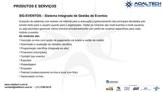 SIG-EVENTOS – Sistema Integrado de Gestão de Eventos Conjunto de sistemas com acesso via internet para a execução e gerenciamento das principais atividades pré-evento tanto para o usuário quanto para o organizador. Todos os módulos são multi-eventos e multi-usuários, ou seja permitem gerenciar vários eventos simultaneamente com perfis de usuários específicos para cada módulo e evento. Os módulos são: Inscrição on-line com opção de pagamento via boleto e cartão de crédito Submissão e avaliação de trabalho científico Programação científica (integrada ao site)‏ Financeiro (inscrições)‏ Contábil (por evento)‏ Expositor Hospedagem Enquetes Festival (credenciamento on-line e local com foto)‏ Gerenciador on-line PRODUTOS E SERVIÇOS 