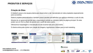 Criação de Sites A Adaltech possui uma equipe própria para desenvolver e dar manutenção em sites projetados especialmente para os eventos. Elabora projetos personalizados e também possui pacotes pré-definidos que agiliza e minimiza o custo do site. Através de um gerencial permite que o responsável controle as notícias e texto da página principal. Os sites podem ser em html ou flash de acordo com o perfil de cada evento. Oferecemos hospedagem e manutenção do site durante todo pré e pós-evento. O cliente ainda pode contar com criação de imagens, logomarcas e folders para e-mail marketing. PRODUTOS E SERVIÇOS 