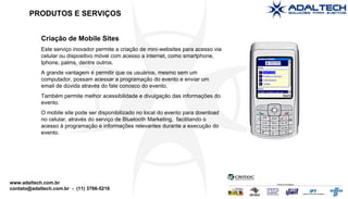 Criação de Mobile Sites Este serviço inovador permite a criação de mini-websites para acesso via celular ou dispositivo móvel com acesso a internet, como smartphone, Iphone, palms, dentre outros. A grande vantagem é permitir que os usuários, mesmo sem um computador, possam acessar a programação do evento e enviar um email de dúvida através do fale conosco do evento. Também permite melhor acessibilidade e divulgação das informações do evento. O mobile site pode ser disponibilizado no local do evento para download no celular, através do serviço de Bluetooth Marketing,  facilitando o acesso à programação e informações relevantes durante a execução do evento. PRODUTOS E SERVIÇOS 