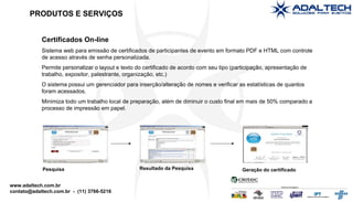 Certificados On-line Sistema web para emissão de certificados de participantes de evento em formato PDF e HTML com controle de acesso através de senha personalizada. Permite personalizar o layout e texto do certificado de acordo com seu tipo (participação, apresentação de trabalho, expositor, palestrante, organização, etc.)‏ O sistema possui um gerenciador para inserção/alteração de nomes e verificar as estatísticas de quantos foram acessados. Minimiza todo um trabalho local de preparação, além de diminuir o custo final em mais de 50% comparado a processo de impressão em papel. Pesquisa Resultado da Pesquisa Geração do certificado PRODUTOS E SERVIÇOS 