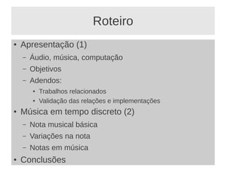 Roteiro
●   Apresentação (1)
    –   Áudio, música, computação
    –   Objetivos
    –   Adendos:
        ●   Trabalhos relacionados
        ●   Validação das relações e implementações
●   Música em tempo discreto (2)
    –   Nota musical básica
    –   Variações na nota
    –   Notas em música
●   Conclusões
 
