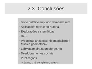 2.3- Conclusões

●   Texto didático suprindo demanda real
●   Aplicações reais e co-autoria
●   Explorações sistemáticas
●   Hi-Fi
●   Propostas artísticas: hiperserialismo?
    Música geométrica?
●   LabMacambira.sourceforge.net
●   Desdobramentos sociais
●   Publicações
    –   jstats, cmj, complenet, outros
 