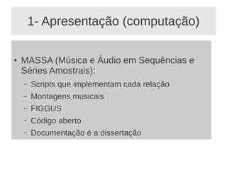1- Apresentação (computação)

●   MASSA (Música e Áudio em Sequências e
    Séries Amostrais):
    –   Scripts que implementam cada relação
    –   Montagens musicais
    –   FIGGUS
    –   Código aberto
    –   Documentação é a dissertação
 