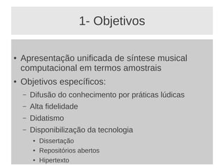 1- Objetivos

●   Apresentação unificada de síntese musical
    computacional em termos amostrais
●   Objetivos específicos:
    –   Difusão do conhecimento por práticas lúdicas
    –   Alta fidelidade
    –   Didatismo
    –   Disponibilização da tecnologia
        ●   Dissertação
        ●   Repositórios abertos
        ●   Hipertexto
 