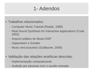 1- Adendos

●   Trabalhos relacionados:
    –   Computer Music Tutorial (Roads, 1996)
    –   Real Sound Synthesis for Interactive Applications (Cook,
        2002)
    –   Arquivo público do Music-DSP
    –   Oppenheim e Schafer
    –   Music and acoustics (Guillaume, 2006)

●   Validação das relações analíticas descritas:
    –   Implementação computacional
    –   Audição por pessoas com o ouvido treinado
 