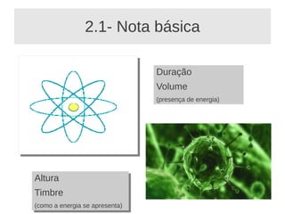 2.1- Nota básica

                                 Duração
                                 Volume
                                 (presença de energia)




Altura
Altura
Timbre
Timbre
(como a energia se apresenta)
 (como a energia se apresenta)
 