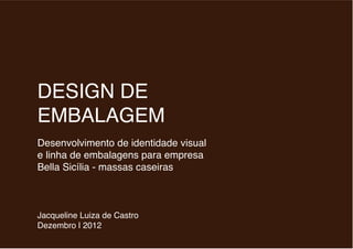 DESIGN DE
EMBALAGEM
Desenvolvimento de identidade visual
e linha de embalagens para empresa
Bella Sicília - massas caseiras
Jacqueline Luiza de Castro
Dezembro | 2012
 