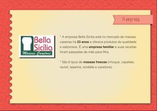 A empresa
* A empresa Bella Sicília está no mercado de massas
caseiras há 23 anos e oferece produtos de qualidade
e saborosos. É uma empresa familiar e suas receitas
* São 6 tipos de massas frescas (nhoque, capelete,
ravioli, lasanha, rondelle e canelone).
 