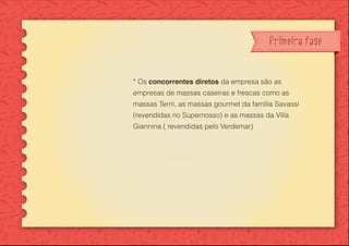 Primeira fase
* Os concorrentes diretos da empresa são as
empresas de massas caseiras e frescas como as
massas Terni, as massas gourmet da família Savassi
(revendidas no Supernosso) e as massas da Villa
Giannina ( revendidas pelo Verdemar)
 
