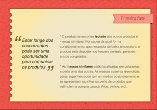Primeira fase
* O produto se encontra isolado dos outros produtos e
marcas similares. Por causa da atual forma
condicionamento, que necessita de baixa emperatura, o
produto está disposto nos freezers centrais, perto de
pratos congelados.
* As massas similares estão localizadas em geladeiras
e perto uma das outras. As massas caseiras revendidas
pelos supermercados tem um melhor posicionamento e
se apresentam sozinhas ou perto de produtos que
estimulem a compra casada (frios, vinhos, etc).
Estar longe dos
concorrentes
pode ser uma
oportunidade
para comunicar
os produtos.
 