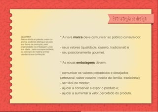 Desenvolvimen
e linha de emb
Bella Sicília - m
Estrategia de design
* A nova marca deve comunicar ao público consumidor:
- seus valores (qualidade, caseiro, tradicional) e
- seu posicionamento gourmet.
* As novas embalagens devem:
- comunicar os valores percebidos e desejados
(artesanal, sabor caseiro, receita de família, tradicional);
- ser fácil de montar;
- ajudar a conservar e expor o produto e;
- ajudar a aumentar a valor percebido do produto.
GOURMET
Não se limita ao paladar, sabor ou
aroma, podendo distinguir-se pela
sua forma de produção, pela
originalidade na embalagem, pela
sua idade , pela sua especialidade,
ou pelo tipo de matéria-primas
usadas na sua confecção.
 