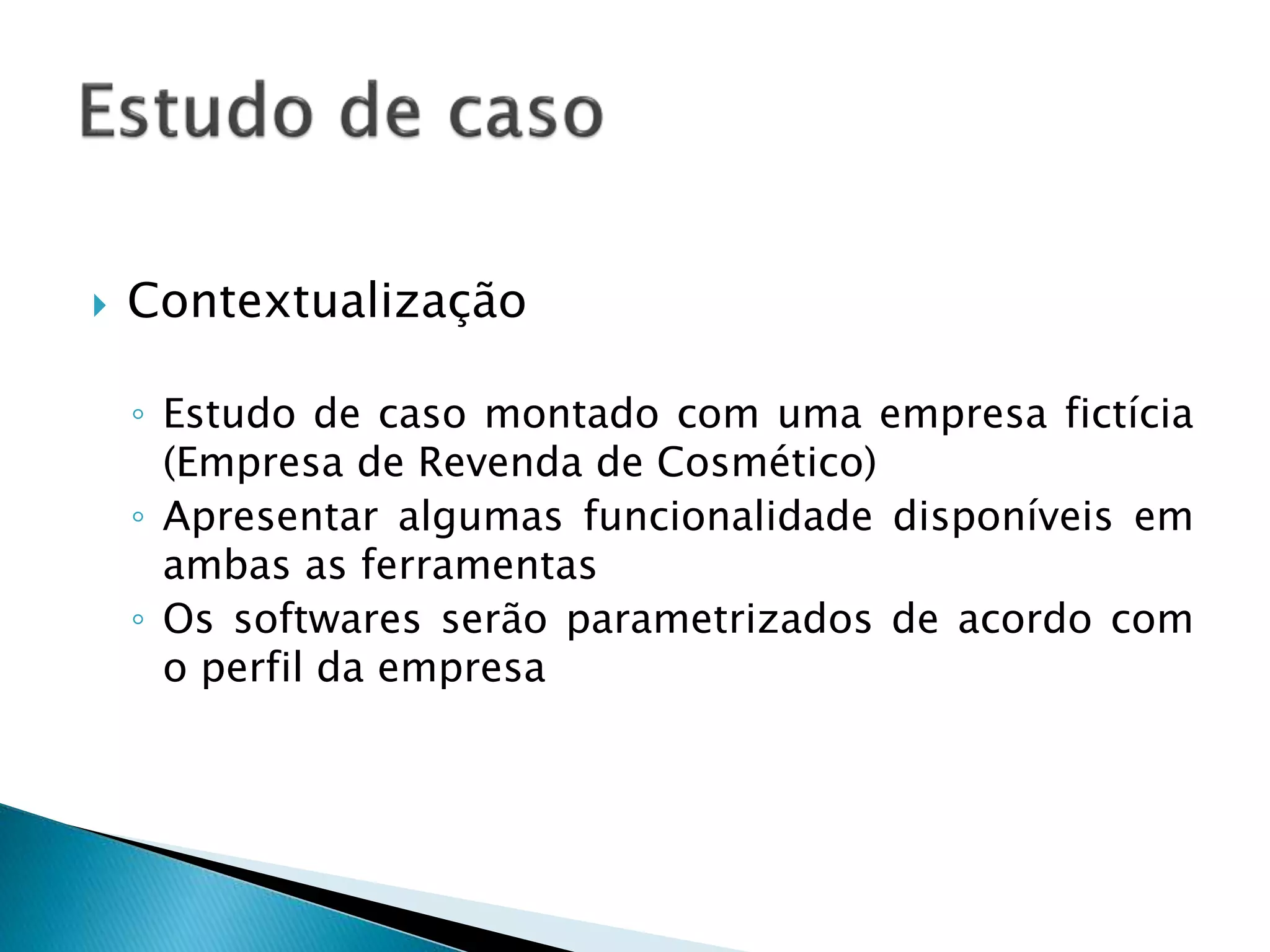  Contextualização
◦ Estudo de caso montado com uma empresa fictícia
(Empresa de Revenda de Cosmético)
◦ Apresentar algumas funcionalidade disponíveis em
ambas as ferramentas
◦ Os softwares serão parametrizados de acordo com
o perfil da empresa
 