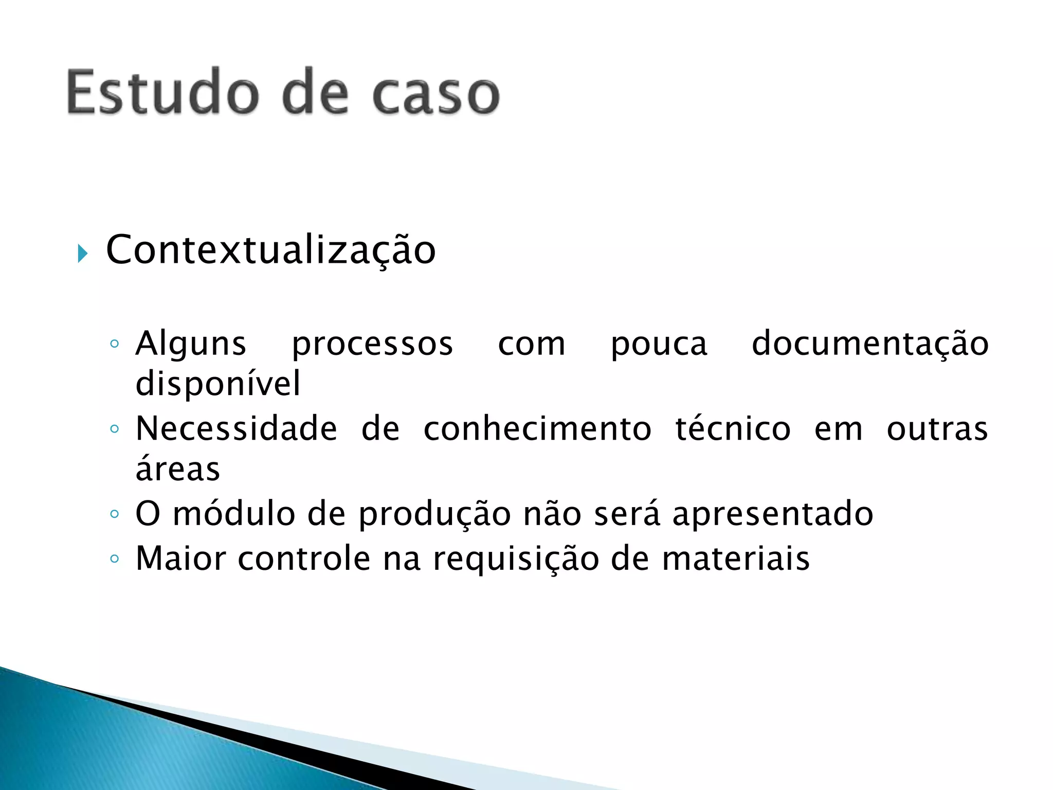  Contextualização
◦ Alguns processos com pouca documentação
disponível
◦ Necessidade de conhecimento técnico em outras
áreas
◦ O módulo de produção não será apresentado
◦ Maior controle na requisição de materiais
 