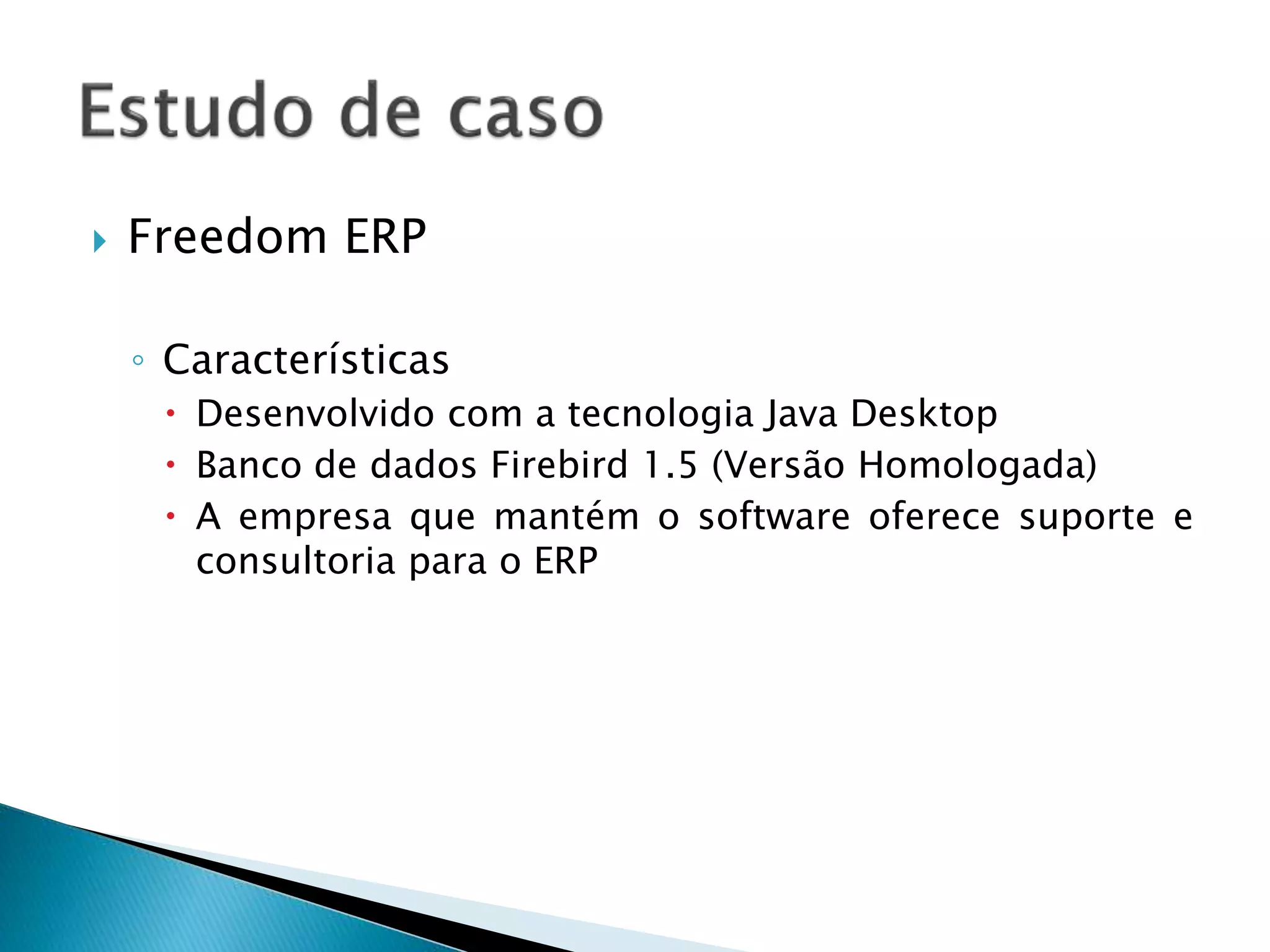  Freedom ERP
◦ Características
 Desenvolvido com a tecnologia Java Desktop
 Banco de dados Firebird 1.5 (Versão Homologada)
 A empresa que mantém o software oferece suporte e
consultoria para o ERP
 