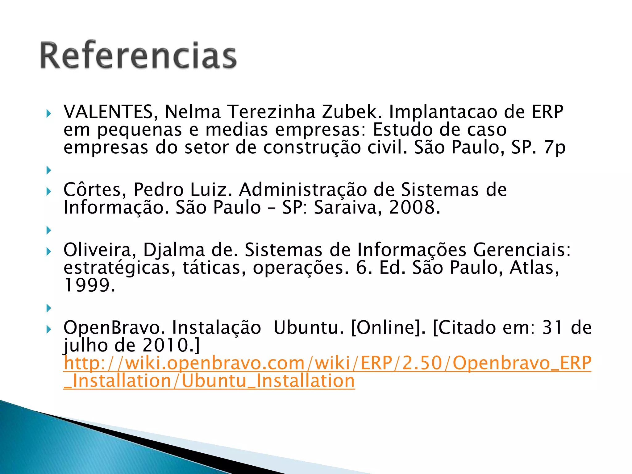  VALENTES, Nelma Terezinha Zubek. Implantacao de ERP
em pequenas e medias empresas: Estudo de caso
empresas do setor de construção civil. São Paulo, SP. 7p

 Côrtes, Pedro Luiz. Administração de Sistemas de
Informação. São Paulo – SP: Saraiva, 2008.

 Oliveira, Djalma de. Sistemas de Informações Gerenciais:
estratégicas, táticas, operações. 6. Ed. São Paulo, Atlas,
1999.

 OpenBravo. Instalação Ubuntu. [Online]. [Citado em: 31 de
julho de 2010.]
http://wiki.openbravo.com/wiki/ERP/2.50/Openbravo_ERP
_Installation/Ubuntu_Installation
 