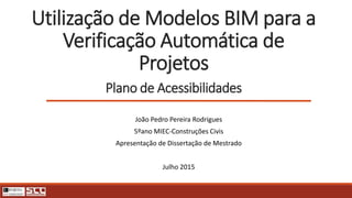 Utilização de Modelos BIM para a
Verificação Automática de
Projetos
Plano de Acessibilidades
João Pedro Pereira Rodrigues
5ºano MIEC-Construções Civis
Apresentação de Dissertação de Mestrado
Julho 2015
 