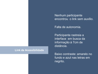 • ISDFUHDSIUHGDFHG
                         Nenhum participante
                          encontrou o link sem auxílio.

                          Falta de autonomia.

                          Participante rastreia a
                          interface em busca da
                          informação à 7cm de
                          distância.
Link de Acessibilidade
           Click
                          Baixo contraste: amarelo no
                          fundo e azul nas letras em
                          negrito.
 