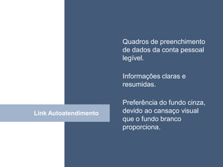 • ISDFUHDSIUHGDFHG
                       Quadros de preenchimento
                       de dados da conta pessoal
                       legível.

                       Informações claras e
                       resumidas.

                       Preferência do fundo cinza,
Link Autoatendimento
           Click       devido ao cansaço visual
                       que o fundo branco
                       proporciona.
 