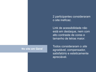 • ISDFUHDSIUHGDFHG
                   2 participantes consideraram
                   o site ineficaz.

                   Link de acessibilidade não
                   está em destaque, nem com
                   alto contraste de cores e
                   tamanho de letras maior.

                   Todos consideraram o site
No site em Geral
      Click        agradável, compensador,
                   satisfatório e esteticamente
                   apreciável.
 