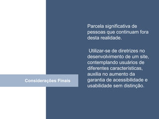 • ISDFUHDSIUHGDFHG de
                       Parcela significativa
                         pessoas que continuam fora
                         desta realidade.

                          Utilizar-se de diretrizes no
                         desenvolvimento de um site,
                         contemplando usuários de
                         diferentes características,
                         auxilia no aumento da
Considerações Finais
         Click           garantia de acessibilidade e
                         usabilidade sem distinção.
 