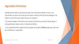 Agradecimentos
Agradecemos todos os professores que nos orientaram desde o início, nos
ensinando um pouco de tudo que há nesse universo infinito da tecnologia e de
todos os caminhos que ainda há para se explorar.
Os nossos Amigos e familiares que sempre estiveram por perto dando apoio e
acompanhando nossas lutas e conquistas diárias.
E um agradecimento especial para equipe do projeto Viabike.com que serviram
de referência e inspiração.
30/06/2016Informática para Internet - IFSP 16
 