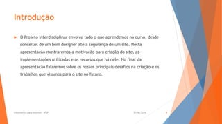 Introdução
 O Projeto Interdisciplinar envolve tudo o que aprendemos no curso, desde
conceitos de um bom designer até a segurança de um site. Nesta
apresentação mostraremos a motivação para criação do site, as
implementações utilizadas e os recursos que há nele. No final da
apresentação falaremos sobre os nossos principais desafios na criação e os
trabalhos que visamos para o site no futuro.
30/06/2016Informática para Internet - IFSP 4
 