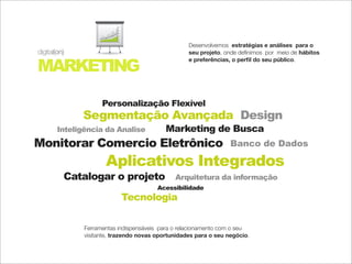 10
                           20
                           30
                           40
                           50


                                                    Desenvolvemos estratégias e análises para o
digital(on)                                         seu projeto, onde deﬁnimos por meio de hábitos

MARKETING
                                                    e preferências, o perﬁl do seu público.




                     Personalização Flexível
              Segmentação Avançada Design
        Inteligência da Analise             Marketing de Busca
Monitorar Comercio Eletrônico                                      Banco de Dados

                      Aplicativos Integrados
          Catalogar o projeto                  Arquitetura da informação
                                         Acessibilidade
                                Tecnologia

               Ferramentas indispensáveis para o relacionamento com o seu
               visitante, trazendo novas oportunidades para o seu negócio.
 