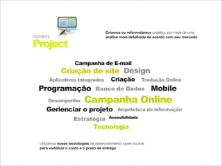 Criamos ou reformulamos projetos, por meio de uma
digital(on)                               análise mais detalhada de acordo com seu mercado.

Project
                        Campanha de E-mail
                Criação de site Design
          Aplicativos Integrados             Criação           Tradução Online
   Programação                      Banco de Dados                  Mobile
          Desempenho         Campanha Online
        Gerienciar o projeto                     Arquitetura da informação
                                            Acessibilidade
                       Estratégia
                                   Tecnologia

    Utilizamos novas tecnologias de desenvolvimento (open source)
    para viabilizar o custo e o prazo de entrega.
 