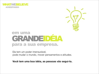 WHATWEBELIEVE
 ACREDITAMOS




      em uma
      GRANDEIDÉIA
      para a sua empresa.
      Ela tem um poder imensurável,
      pode mudar o mundo, mover pensamentos e atitudes.

      Você tem uma boa idéia, as pessoas vão segui-lo.
 