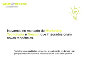WHATWEBELIEVE
 ACREDITAMOS




  Inovamos no mercado de Marketing,
  Tecnologia e Design, que integrados criam
  novas tendências.


        Trabalhamos estratégias para o seu investimento em tempo real,
        pesquisando seus valores e relacionando-os com o seu público.
 