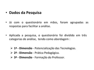 Dados da Pesquisa  Já com o questionário em mãos, foram agrupadas as respostas para facilitar a análise.  Aplicada a pesquisa, o questionário foi dividido em três  categorias de análise,  tendo como abordagem : 1ª - Dimensão  - Potencialização das Tecnologias. 2ª - Dimensão  - Prática Pedagógica. 3ª - Dimensão  - Formação do Professor. 