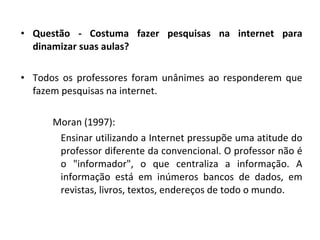 Questão - Costuma fazer pesquisas na internet para dinamizar suas aulas? Todos os professores foram unânimes ao responderem que fazem pesquisas na internet. Moran (1997): Ensinar utilizando a Internet pressupõe uma atitude do professor diferente da convencional. O professor não é o "informador", o que centraliza a informação. A informação está em inúmeros bancos de dados, em revistas, livros, textos, endereços de todo o mundo. 