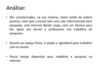Análise: São caracterizadas, na sua maioria, como sendo de ordem positiva, visto que a escola tem uma sala informatizada bem equipada, com Internet Banda Larga, com um técnico para dar apoio aos alunos e professores nos trabalhos de pesquisas. Quanto ao espaço físico, é amplo e agradável para trabalhar com os alunos.  Pouco tempo disponível para trabalhos e pesquisa na internet. 