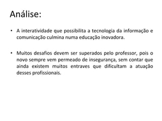 Análise: A interatividade que possibilita a tecnologia da informação e comunicação culmina numa educação inovadora.  Muitos desafios devem ser superados pelo professor, pois o novo sempre vem permeado de insegurança, sem contar que ainda existem muitos entraves que dificultam a atuação desses profissionais. 