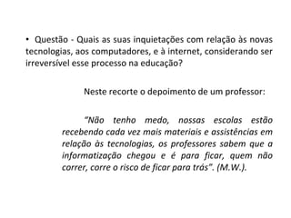 Questão - Quais as suas inquietações com relação às novas tecnologias, aos computadores, e à internet, considerando ser irreversível esse processo na educação? Neste recorte o depoimento de um professor: “ Não tenho medo, nossas escolas estão recebendo cada vez mais materiais e assistências em relação às tecnologias, os professores sabem que a informatização chegou e é para ficar, quem não correr, corre o risco de ficar para trás”. (M.W.). 