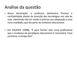 Análise da questão Nessa declaração, o professor demonstra firmeza e confiabilidade diante da inserção das tecnologias em sala de aula, admitindo não ter medo e prioriza sua adaptação a essa nova realidade, que faz parte do contexto educacional. Em VALENTE (1998), “É para formar este novo profissional que a mudança de paradigma educacional é necessária. Caso contrário, o tempo dirá”.  