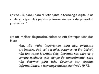 Questão - Já parou para refletir sobre a tecnologia digital e as mudanças que elas podem provocar na sua vida pessoal e profissional? Para um melhor diagnóstico, coloca-se em destaque uma das falas: “ Elas são muito importantes para nós, enquanto professores. Pois volto a falar, estamos na Era Digital, não tem como fugirmos dela. Devemos nos adaptar e sempre melhorar esse campo do conhecimento, para não ficarmos para trás. Devemos ser pessoas informatizadas, e tecnologicamente criativas”. (D.F.). 