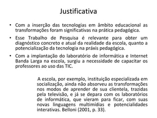 Justificativa Com a inserção das tecnologias em âmbito educacional as transformações foram significativas na prática pedagógica.  Esse Trabalho de Pesquisa é relevante para obter um diagnóstico concreto e atual da realidade da escola, quanto a potencialização da tecnologia na práxis pedagógica. Com a implantação do laboratório de informática e Internet Banda Larga na escola, surgiu a necessidade de capacitar os professores ao uso das TIC.  A escola, por exemplo, instituição especializada em socialização, ainda não absorveu as transformações nos modos de aprender de sua clientela, trazidas pela televisão, e já se depara com os laboratórios de informática, que vieram para ficar, com suas novas linguagens multimídias e potencialidades interativas. Belloni (2001, p. 33). 