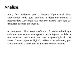 Análise: Aqui, fica evidente que o Sistema Operacional Linux Educacional ainda gera conflitos e desconhecimentos; a pesquisadora sugere que haja mais cursos para superação das dificuldades em seu manuseio .  Ao comparar o Linux com o  Windows,  é preciso admitir que cada um tem as suas vantagens e desvantagens: na fala de um professor constata-se que, para a apropriação do S.O. Linux,  “basta seguir a lógica ”, utilizada no  Windows , pois tanto um como o outro tem as mesmas funcionalidades.  