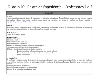 Quadro 10 - Relato de Experiência  - Professores 1 e 2 PROJETO E- MAIL O correio eletrônico permite a troca de mensagens e a interação entre pessoas do mundo todo, surgiu para que ocorra a troca de informações, ideias, com muita rapidez, sendo capaz de substituir as cartas, o telefone de forma gratuita. ( http://pt.wikipedia.org/wiki/E-mail ) OBJETIVO Mostrar aos alunos a importância da tecnologia, a eficiência da comunicação na troca de informações. Estimular no sentido de criar situações que possibilitem ao aluno informações e interagir com elas. PÚBLICO ALVO Alunos de 6º ano (5 ª séries) METODOLOGIA · Criar um   e-mail ; · Explicar (provedor, login, @); · Enviar mensagens eletrônicas; · Mostrar os diferentes sites que oferecem estes serviços; · Alertar alguns problemas, como vírus, fraudes; · Utilizar o correio eletrônico em atividades escolares: - Ler e sistematizar informações e enviar aos demais colegas. - Buscar informações em diversas fontes e organiza- lãs. - Fazer questionários. AVALIAÇÃO A avaliação é uma das etapas do processo de ensino aprendizagem, é um instrumento que possibilita ao aluno e o professor rever hábitos, conceitos, práticas e valores, permitindo a mudança da prática pedagógica. Partindo deste pressuposto será avaliado: ·Iniciativa para buscar informação; ·Autoconfiança na elaboração de pensamentos. ·A forma de se comunicar através de  e- mail 