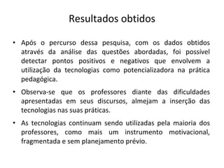 Resultados obtidos Após o percurso dessa pesquisa, com os dados obtidos através da análise das questões abordadas, foi possível detectar pontos positivos e negativos que envolvem a utilização da tecnologias como potencializadora na prática pedagógica. Observa-se que os professores diante das dificuldades apresentadas em seus discursos, almejam a inserção das tecnologias nas suas práticas. As tecnologias continuam sendo utilizadas pela maioria dos professores, como mais um instrumento motivacional, fragmentada e sem planejamento prévio. 