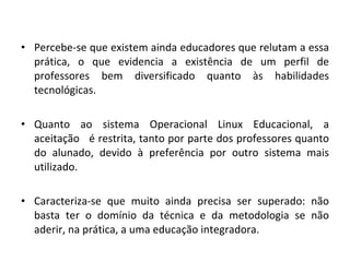 Percebe-se que existem ainda educadores que relutam a essa prática, o que evidencia a existência de um perfil de professores bem diversificado quanto às habilidades tecnológicas. Quanto ao sistema Operacional Linux Educacional, a aceitação  é restrita, tanto por parte dos professores quanto do alunado, devido à preferência por outro sistema mais utilizado. Caracteriza-se que muito ainda precisa ser superado: não basta ter o domínio da técnica e da metodologia se não aderir, na prática, a uma educação integradora.  