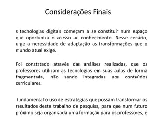 Considerações Finais As tecnologias digitais começam a se constituir num espaço que oportuniza o acesso ao conhecimento. Nesse cenário, urge a necessidade de adaptação as transformações que o mundo atual exige. Foi constatado através das análises realizadas, que os professores utilizam as tecnologias em suas aulas de forma fragmentada, não sendo integradas aos conteúdos curriculares. É fundamental o uso de estratégias que possam transformar os resultados deste trabalho de pesquisa, para que num futuro próximo seja organizada uma formação para os professores, e que se possa contemplar as dificuldades existentes na incorporação dessas ferramentas. 