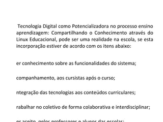 A Tecnologia Digital como Potencializadora no processo ensino aprendizagem: Compartilhando o Conhecimento através do Linux Educacional, pode ser uma realidade na escola, se esta incorporação estiver de acordo com os itens abaixo: Ter conhecimento sobre as funcionalidades do sistema; Acompanhamento, aos cursistas após o curso; Integração das tecnologias aos conteúdos curriculares; Trabalhar no coletivo de forma colaborativa e interdisciplinar; Ser aceito, pelos professores e alunos das escolas; Tempo suficiente, para adquirir habilidades quanto ao manuseio. 