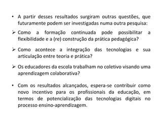 A partir desses resultados surgiram outras questões, que futuramente podem ser investigadas numa outra pesquisa: Como a formação continuada pode possibilitar a flexibilidade e a (re) construção da prática pedagógica? Como acontece a integração das tecnologias e sua articulação entre teoria e prática? Os educadores da escola trabalham no coletivo visando uma aprendizagem colaborativa? Com os resultados alcançados, espera-se contribuir como novo incentivo para os profissionais da educação, em termos de potencialização das tecnologias digitais no processo ensino-aprendizagem. 